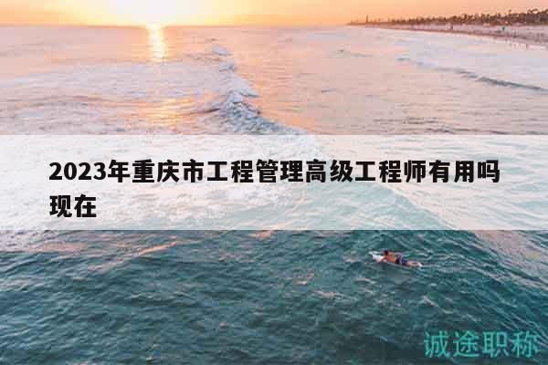 2023年重慶市工程管理高級(jí)工程師有用嗎現(xiàn)在