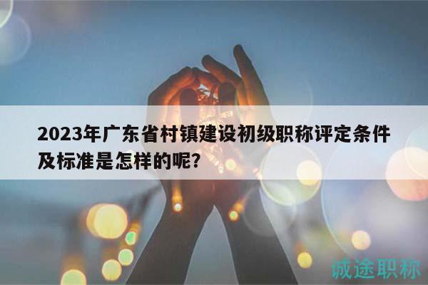 2023年廣東省村鎮(zhèn)建設(shè)初級(jí)職稱評(píng)定條件及標(biāo)準(zhǔn)是怎樣的呢？