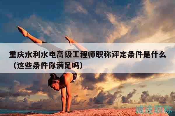 重慶水利水電高級工程師職稱評定條件是什么（這些條件你滿足嗎）