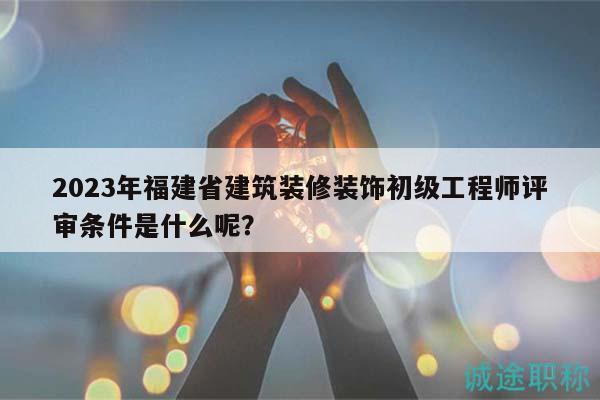 2023年福建省建筑裝修裝飾初級工程師評審條件是什么呢？