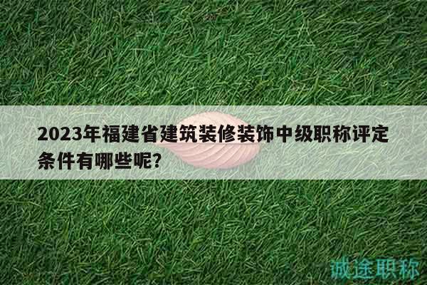 2023年福建省建筑裝修裝飾中級(jí)職稱評(píng)定條件有哪些呢？
