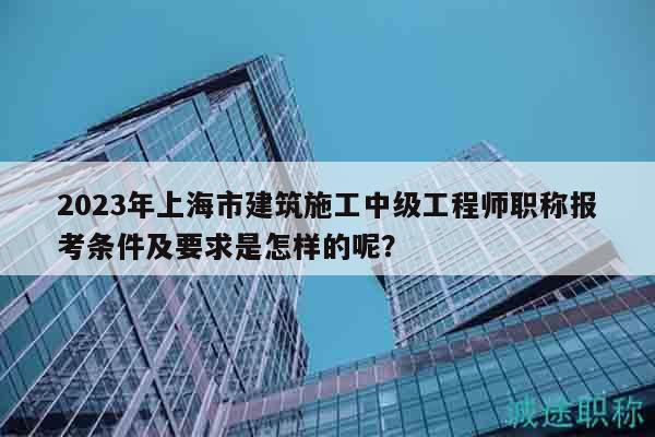 2023年上海市建筑施工中級(jí)工程師職稱報(bào)考條件及要求是怎樣的呢？