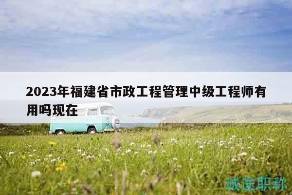 2023年福建省市政工程管理中級工程師有用嗎現(xiàn)在