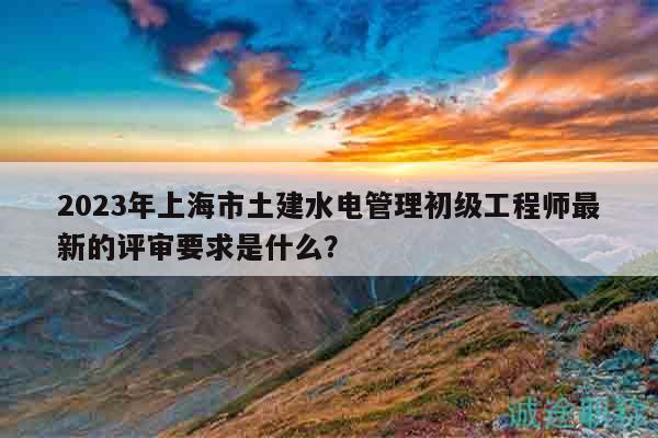 2023年上海市土建水電管理初級工程師最新的評審要求是什么？
