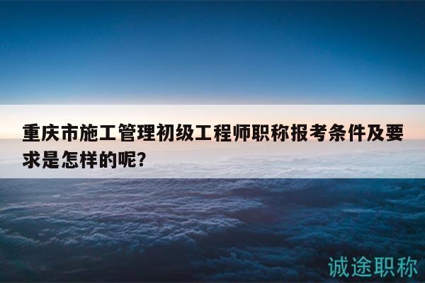 重慶市施工管理初級(jí)工程師職稱報(bào)考條件及要求是怎樣的呢？