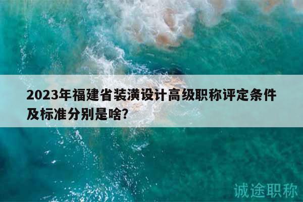 2023年福建省裝潢設計高級職稱評定條件及標準分別是啥？