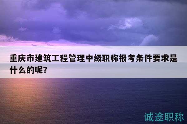 重慶市建筑工程管理中級(jí)職稱報(bào)考條件要求是什么的呢？
