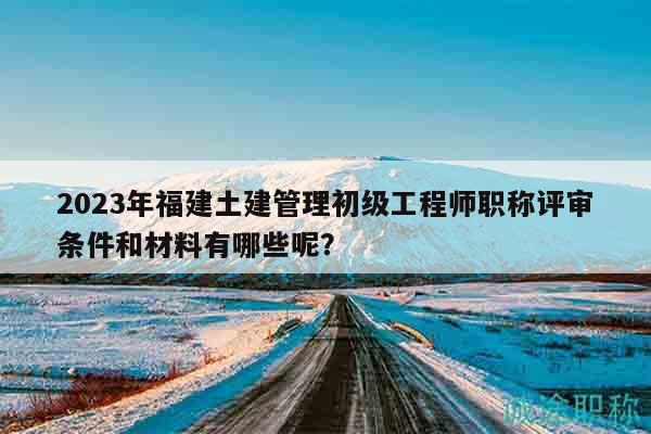 2023年福建土建管理初級(jí)工程師職稱評(píng)審條件和材料有哪些呢？