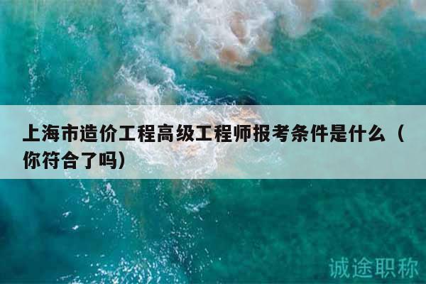 上海市造價工程高級工程師報考條件是什么（你符合了嗎）