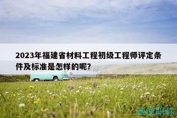 2023年福建省材料工程初級工程師評定條件及標(biāo)準(zhǔn)是怎樣的呢？