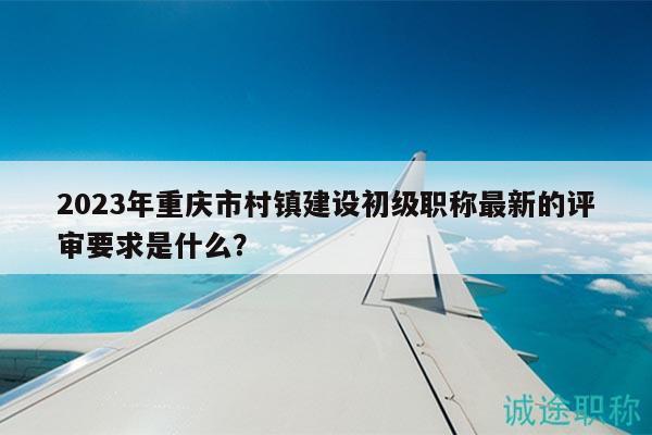 2023年重慶市村鎮(zhèn)建設初級職稱最新的評審要求是什么？