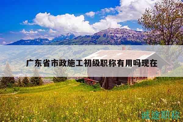 廣東省市政施工初級職稱有用嗎現(xiàn)在