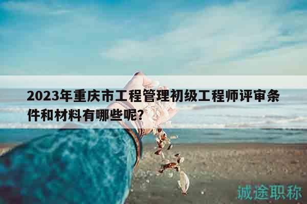 2023年重慶市工程管理初級(jí)工程師評(píng)審條件和材料有哪些呢？