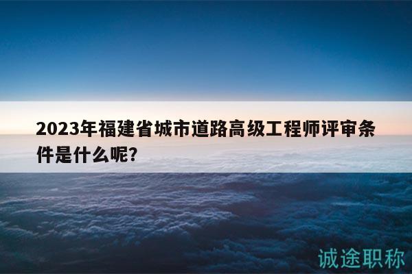 2023年福建省城市道路高級工程師評審條件是什么呢？
