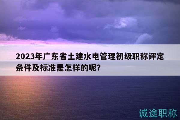 2023年廣東省土建水電管理初級職稱評定條件及標(biāo)準(zhǔn)是怎樣的呢？
