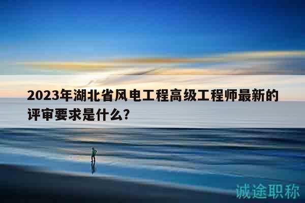 2023年湖北省風(fēng)電工程高級(jí)工程師最新的評(píng)審要求是什么？