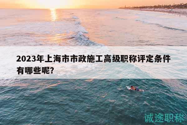 2023年上海市市政施工高級(jí)職稱評(píng)定條件有哪些呢？