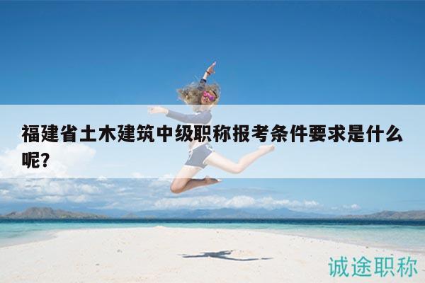 福建省土木建筑中級(jí)職稱報(bào)考條件要求是什么呢？