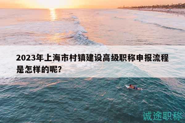 2023年上海市村鎮(zhèn)建設(shè)高級職稱申報流程是怎樣的呢？