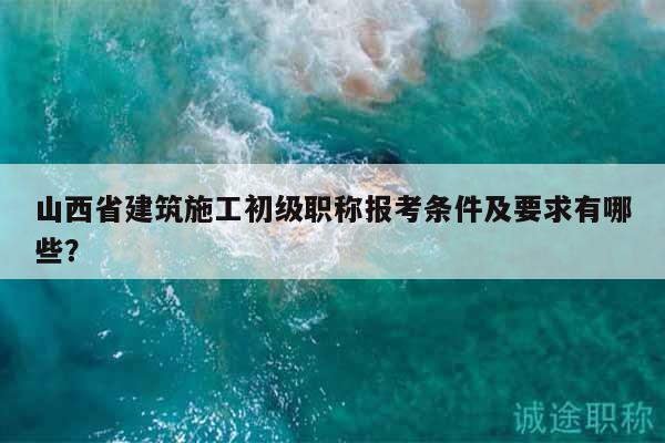山西省建筑施工初級職稱報考條件及要求有哪些？
