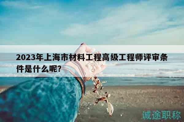 2023年上海市材料工程高級(jí)工程師評(píng)審條件是什么呢？