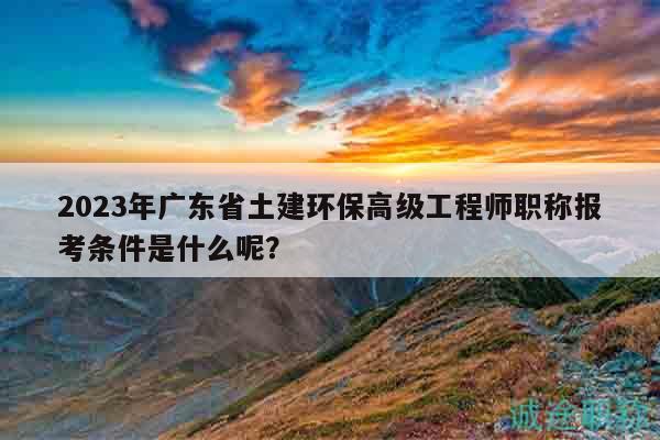 2023年廣東省土建環(huán)保高級(jí)工程師職稱報(bào)考條件是什么呢？