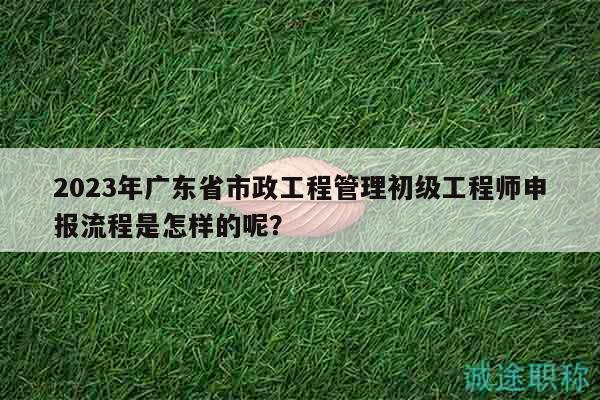 2023年廣東省市政工程管理初級工程師申報流程是怎樣的呢？