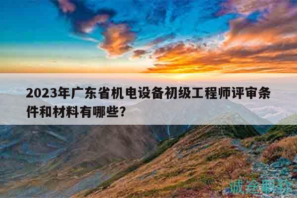 2023年廣東省機(jī)電設(shè)備初級(jí)工程師評(píng)審條件和材料有哪些？