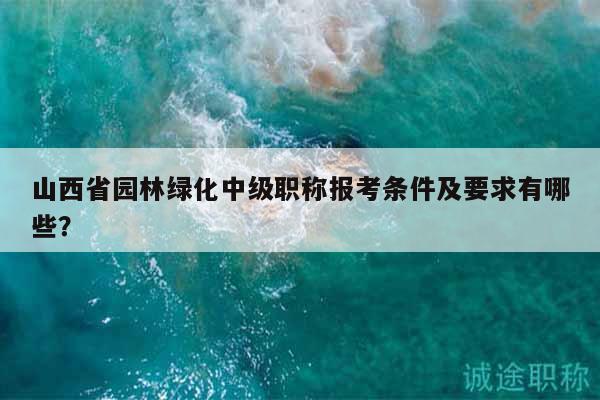 山西省園林綠化中級職稱報考條件及要求有哪些？