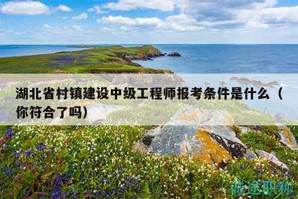 湖北省村鎮(zhèn)建設(shè)中級(jí)工程師報(bào)考條件是什么（你符合了嗎）