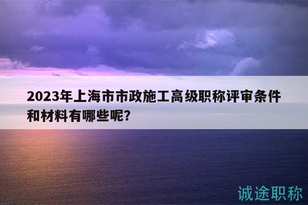 2023年上海市市政施工高級職稱評審條件和材料有哪些呢？