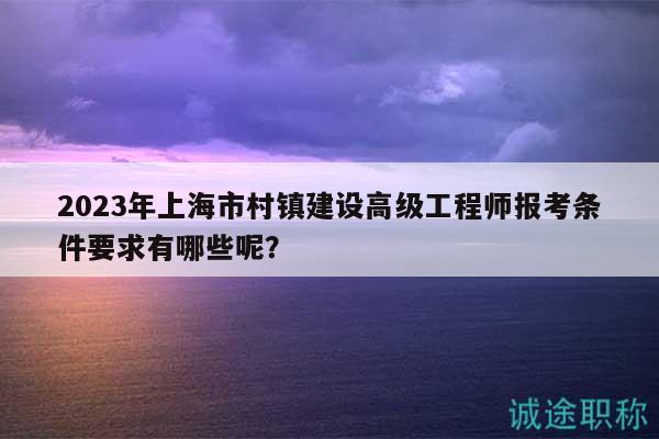 2023年上海市村鎮(zhèn)建設(shè)高級工程師報考條件要求有哪些呢？