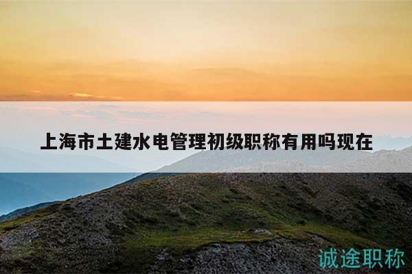 上海市土建水電管理初級職稱有用嗎現(xiàn)在