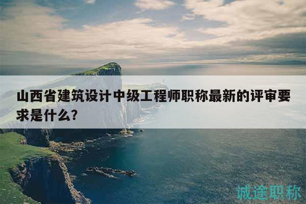 山西省建筑設計中級工程師職稱最新的評審要求是什么？