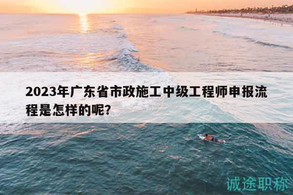 2023年廣東省市政施工中級(jí)工程師申報(bào)流程是怎樣的呢？