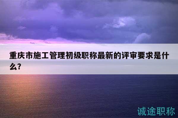 重慶市施工管理初級職稱最新的評審要求是什么？