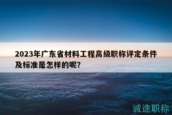 2023年廣東省材料工程高級職稱評定條件及標(biāo)準(zhǔn)是怎樣的呢？