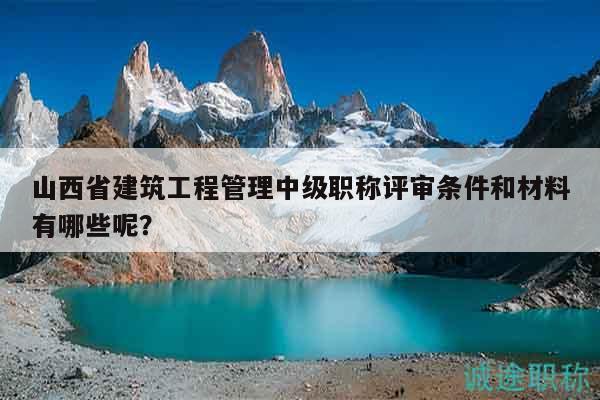 山西省建筑工程管理中級職稱評審條件和材料有哪些呢？