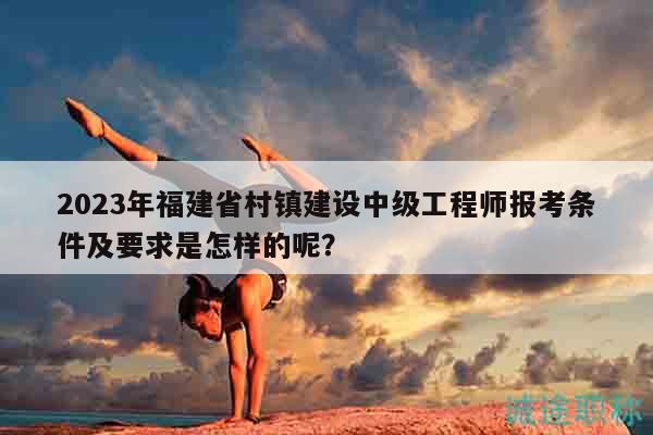 2023年福建省村鎮(zhèn)建設中級工程師報考條件及要求是怎樣的呢？