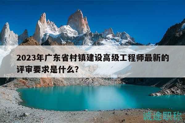 2023年廣東省村鎮(zhèn)建設高級工程師最新的評審要求是什么？