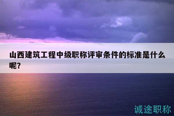 山西建筑工程中級職稱評審條件的標(biāo)準(zhǔn)是什么呢？