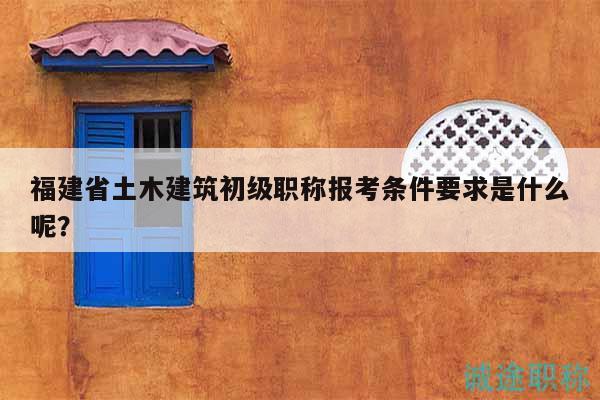 福建省土木建筑初級職稱報考條件要求是什么呢？