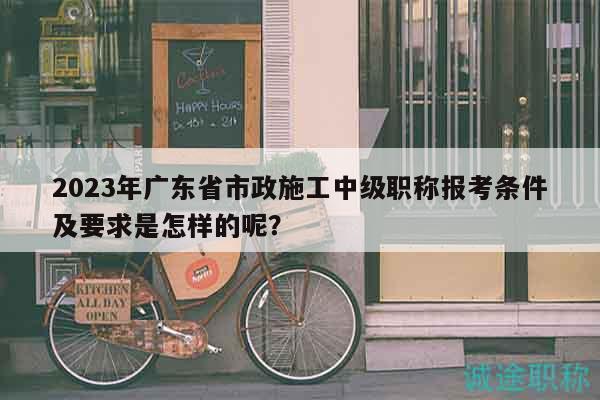 2023年廣東省市政施工中級職稱報考條件及要求是怎樣的呢？