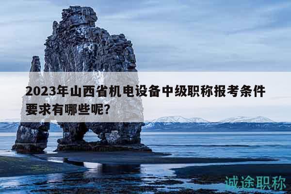 2023年山西省機(jī)電設(shè)備中級(jí)職稱報(bào)考條件要求有哪些呢？