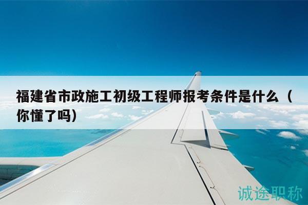 福建省市政施工初級(jí)工程師報(bào)考條件是什么（你懂了嗎）