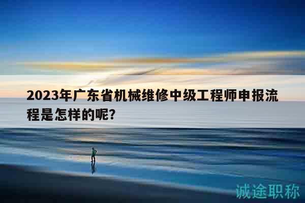 2023年廣東省機(jī)械維修中級(jí)工程師申報(bào)流程是怎樣的呢？