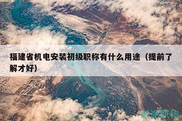 福建省機(jī)電安裝初級(jí)職稱有什么用途（提前了解才好）