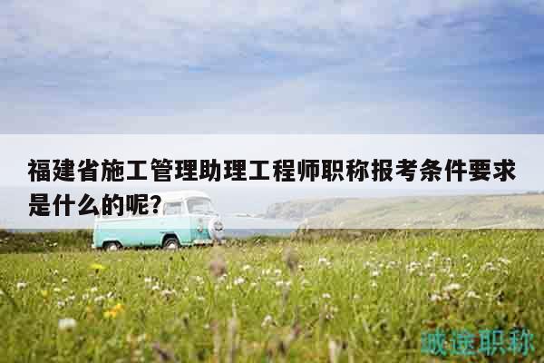 福建省施工管理助理工程師職稱報(bào)考條件要求是什么的呢？