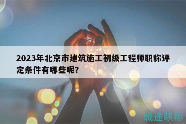 2023年北京市建筑施工初級(jí)工程師職稱(chēng)評(píng)定條件有哪些呢？
