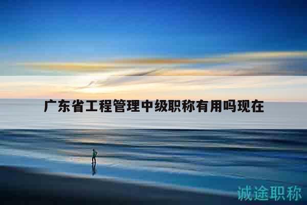 廣東省工程管理中級職稱有用嗎現(xiàn)在